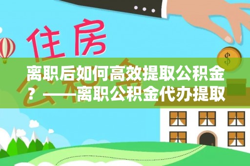 灞桥离职后如何高效提取公积金？——离职公积金代办提取全流程解析