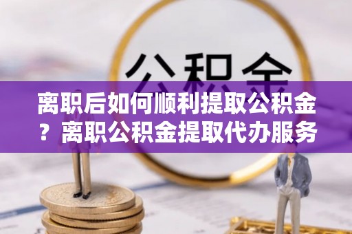 灞桥离职后如何顺利提取公积金？离职公积金提取代办服务帮你搞定！