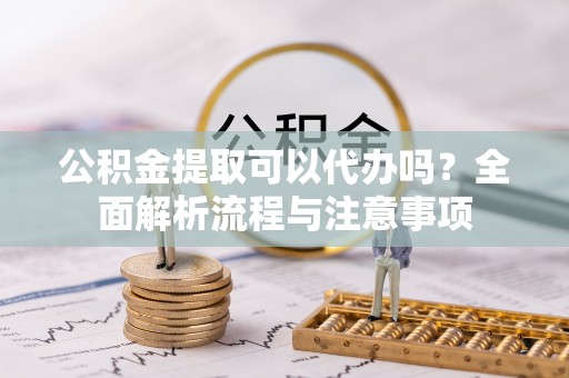 灞桥公积金提取可以代办吗？全面解析流程与注意事项
