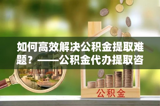灞桥如何高效解决公积金提取难题？——公积金代办提取咨询服务全解析