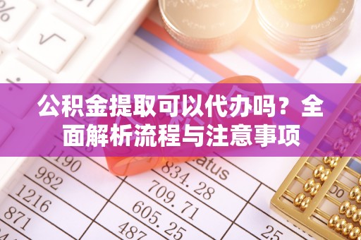 灞桥公积金提取可以代办吗？全面解析流程与注意事项