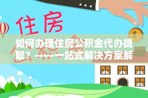 灞桥如何办理住房公积金代办提取？——一站式解决方案解析